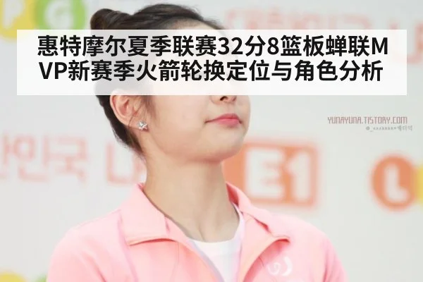惠特摩尔夏季联赛32分8篮板蝉联MVP新赛季火箭轮换定位与角色分析