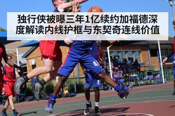 独行侠被曝三年1亿续约加福德深度解读内线护框与东契奇连线价值